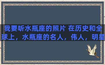 我要听水瓶座的照片 在历史和全球上，水瓶座的名人，伟人，明星有哪些